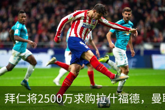 拜仁将2500万求购拉什福德，曼联愿接受！拉师傅同意三条件可加盟